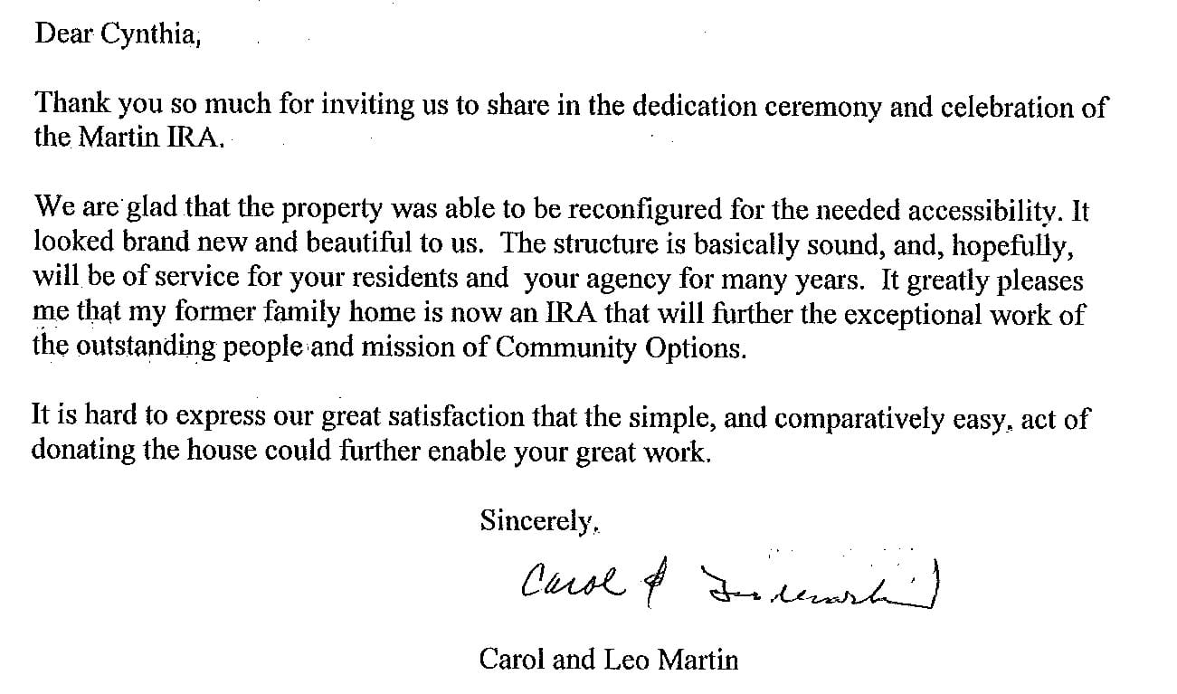 Dear Cynthia,  Thank you so much for inviting us to share in the dedication ceremony and celebration of the Martin IRA.  We are glad that the property was able to be reconfigured for the needed accessibility. It looked brand new and beautiful to us. The structure is basically sound, and, hopefully, will be of service for your residents and your agency for many years. It greatly pleases me that my former family home is now an IRA that will further the exceptional work of the outstanding people and mission of Community Options.  It is hard to express our great satisfaction that the simple, and comparatively east, act of donating the house could further enable your great work.  Sincerely,  Carol and Leo Martin