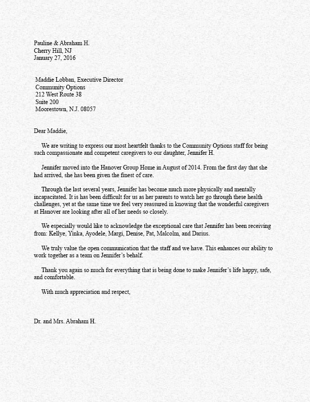 Dear Maddie, We are writing to express our most heartfelt thanks to the Community Options staff for being such compassionate and competent caregivers to our daughter, Jennifer H. Jennifer moved into the Hanover Group Home in August of 2014. From the first day that she had arrived, she has been given the finest of care. Through the last several years, Jennifer has become much more physically and mentally incapacitated. It is has been difficult for us as her parents to watch her go through these health challenges, yet at the same time we feel very reassured in knowing that the wonderful caregivers at Hanover are looking after all of her needs so closely. We especially would like to acknowledge the exceptional care that Jennifer has been receiving from: Kellye, Yinka, Ayodele, Margi, Denise, Pat, Malcolm, and Darius. We truly value the open communication that the staff and we have. This enhances our ability to work together as a team on Jennifer’s behalf. Thank you again so much for everything that is being done to make Jennifer’s life happy, safe, and comfortable. With much appreciation and respect, Dr. and Mrs. Abraham H.