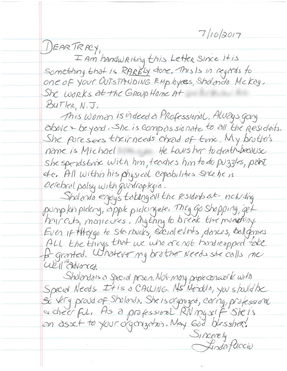 Dear Tracy, I am handwriting this letter since it is something that is rarely done. This is in regards to one of your outstanding employees Shalonda McKay. She works at the group home at (intentionally omited) Butler, NJ. This woman is indeed a professional. Always going above and beyond. She is compassionate to all the residents. She forsees their needs ahead of time. My brothers name is Michael (intentionally omitted). He loves her to death because she spends time with him, teaches him to do puzzles, paint, etc. All within his physical capabilities since he has cerebral palsy with quadroplegia. Sholanda enjoys taking all the residents out including pumpkin picking, apple picking etc. They go shopping get haircuts manicures, anything to break the monoteny. Even if they go to Starbucks, social events, dances, ball games. All the things that we who are not handicapped take for granted. Whatever my brother needs she calls me well in advanced. Sholanda is a special person. Not many people can work with special needs. It is a calling. Ms. Mendello you should be so very proud of Shalonda. She is organized, caring, professional + cheerful. As a professional RN myself she is an asset to your organization. May God bless her! - Sincerely Linda Puccio