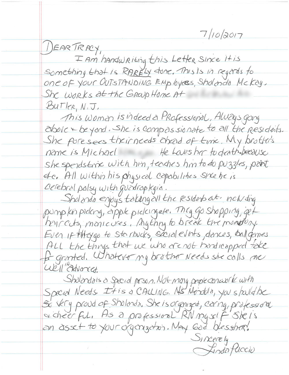 Dear Tracy, I am handwriting this letter since it is something that is rarely done. This is in regards to one of your outstanding employees Shalonda McKay. She works at the group home at (intentionally omited) Butler, NJ.  This woman is indeed a professional. Always going above and beyond. She is compassionate to all the residents. She forsees their needs ahead of time. My brothers name is Michael (intentionally omitted). He loves her to death because she spends time with him, teaches him to do puzzles, paint, etc. All within his physical capabilities since he has cerebral palsy with quadroplegia.  Sholanda enjoys taking all the residents out including pumpkin picking, apple picking etc. They go shopping get haircuts manicures, anything to break the monoteny. Even if they go to Starbucks, social events, dances, ball games. All the things that we who are not handicapped take for granted. Whatever my brother needs she calls me well in advanced.  Sholanda is a special person. Not many people can work with special needs. It is a calling. Ms. Mendello you should be so very proud of Shalonda. She is organized, caring, professional + cheerful. As a professional RN myself she is an asset to your organization. May God bless her!   - Sincerely Linda Puccio