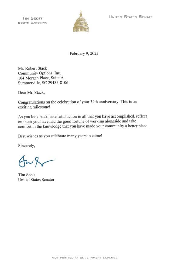 TIM SCOTT SOUTH CAROLINA UNITED STATES SENATE February 9, 2023 Mr. Robert Stack Community Options, Inc. 104 Morgan Place, Suite A Summerville, SC 29485-8106 Dear Mr. Stack, Congratulations on the celebration of your 34th anniversary. This is an exciting milestone! As you look back, take satisfaction in all that you have accomplished, reflect on those you have had the good fortune of working alongside and take comfort in the knowledge that you have made your community a better place. Best wishes as you celebrate many years to come! Sincerely, Tim Scott United States Senator