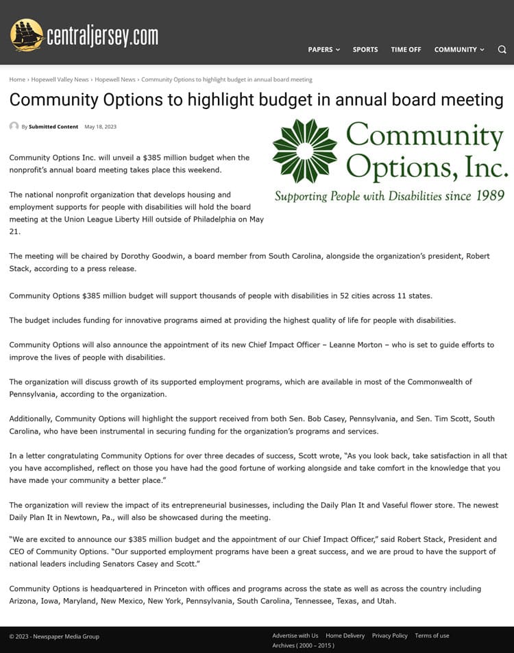 Community Options Inc. will unveil a $385 million budget when the nonprofit’s annual board meeting takes place this weekend. The national nonprofit organization that develops housing and employment supports for people with disabilities will hold the board meeting at the Union League Liberty Hill outside of Philadelphia on May 21. The meeting will be chaired by Dorothy Goodwin, a board member from South Carolina, alongside the organization’s president, Robert Stack, according to a press release. Community Options $385 million budget will support thousands of people with disabilities in 52 cities across 11 states. The budget includes funding for innovative programs aimed at providing the highest quality of life for people with disabilities. Community Options will also announce the appointment of its new Chief Impact Officer – Leanne Morton – who is set to guide efforts to improve the lives of people with disabilities. The organization will discuss growth of its supported employment programs, which are available in most of the Commonwealth of Pennsylvania, according to the organization. Additionally, Community Options will highlight the support received from both Sen. Bob Casey, Pennsylvania, and Sen. Tim Scott, South Carolina, who have been instrumental in securing funding for the organization’s programs and services. In a letter congratulating Community Options for over three decades of success, Scott wrote, “As you look back, take satisfaction in all that you have accomplished, reflect on those you have had the good fortune of working alongside and take comfort in the knowledge that you have made your community a better place.” The organization will review the impact of its entrepreneurial businesses, including the Daily Plan It and Vaseful flower store. The newest Daily Plan It in Newtown, Pa., will also be showcased during the meeting. “We are excited to announce our $385 million budget and the appointment of our Chief Impact Officer,” said Robert Stack, President and CEO of Community Options. “Our supported employment programs have been a great success, and we are proud to have the support of national leaders including Senators Casey and Scott.” Community Options is headquartered in Princeton with offices and programs across the state as well as across the country including Arizona, Iowa, Maryland, New Mexico, New York, Pennsylvania, South Carolina, Tennessee, Texas, and Utah.