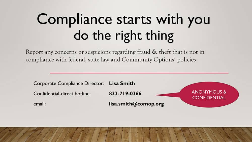 Compliance starts with you do the right thing Report any concerns or suspicions regarding fraud & theft that is not in compliance with federal, state law and Community Options’ policies Corporate Compliance Director: Lisa Smith Confidential-direct hotline: 833-719-0366 ANONYMOUS & CONFIDENTIAL email: lisa.smith@comop.org